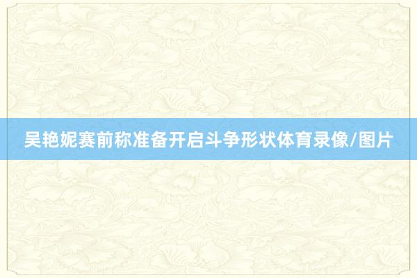吴艳妮赛前称准备开启斗争形状体育录像/图片