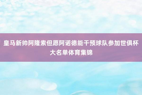 皇马新帅阿隆索但愿阿诺德能干预球队参加世俱杯大名单体育集锦