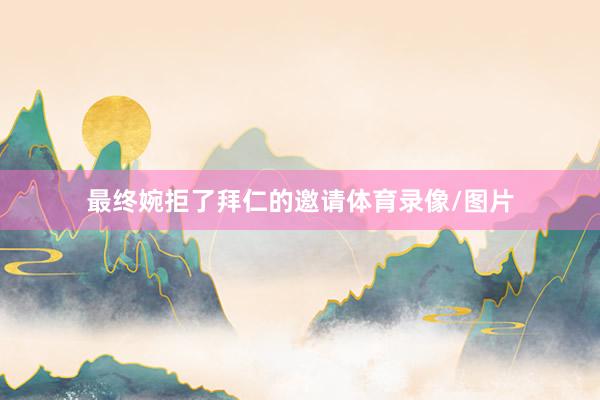 最终婉拒了拜仁的邀请体育录像/图片