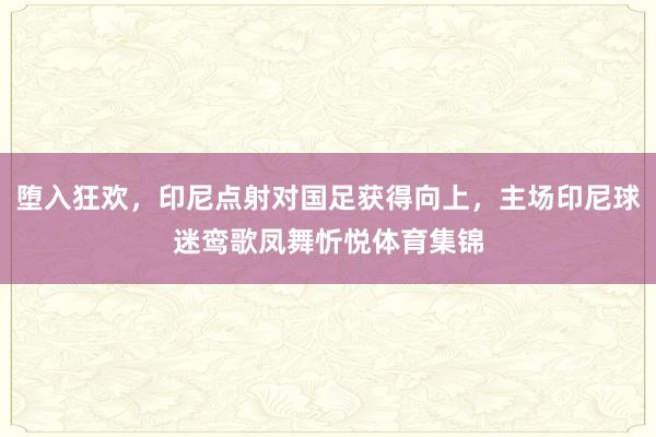 堕入狂欢，印尼点射对国足获得向上，主场印尼球迷鸾歌凤舞忻悦体育集锦
