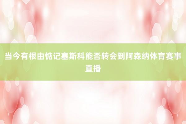当今有根由惦记塞斯科能否转会到阿森纳体育赛事直播
