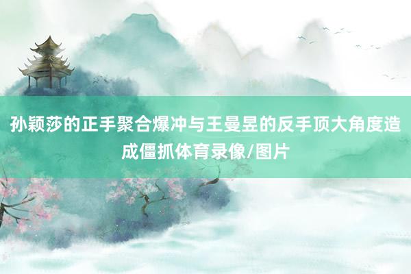 孙颖莎的正手聚合爆冲与王曼昱的反手顶大角度造成僵抓体育录像/图片