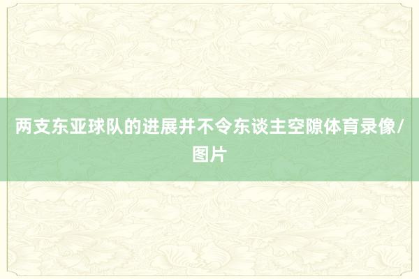 两支东亚球队的进展并不令东谈主空隙体育录像/图片