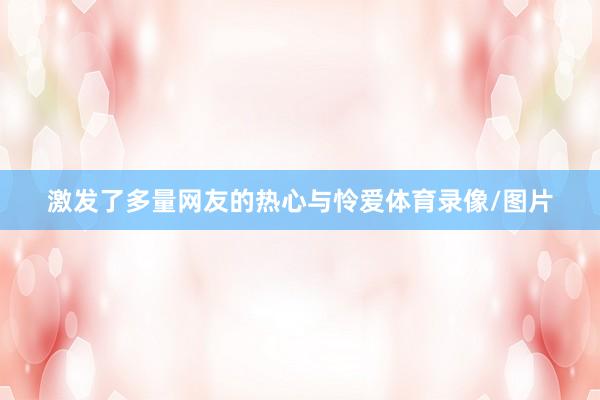 激发了多量网友的热心与怜爱体育录像/图片