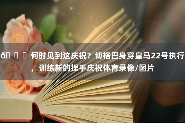 😜何时见到这庆祝？博格巴身穿皇马22号执行，训练新的捏手庆祝体育录像/图片