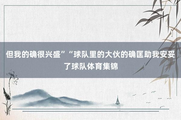 但我的确很兴盛”“球队里的大伙的确匡助我安妥了球队体育集锦