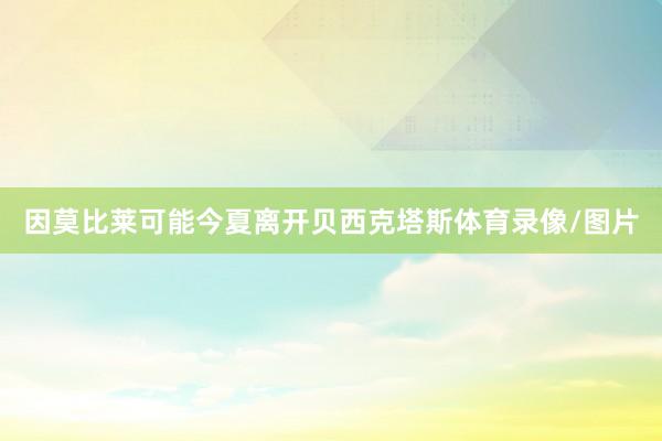 因莫比莱可能今夏离开贝西克塔斯体育录像/图片