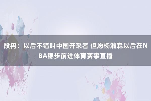 段冉：以后不错叫中国开采者 但愿杨瀚森以后在NBA稳步前进体育赛事直播
