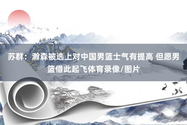 苏群：瀚森被选上对中国男篮士气有提高 但愿男篮借此起飞体育录像/图片