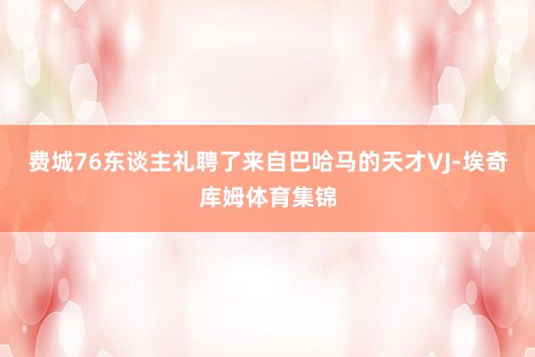 费城76东谈主礼聘了来自巴哈马的天才VJ-埃奇库姆体育集锦