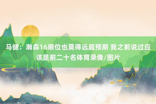 马健：瀚森16顺位也莫得远超预期 我之前说过应该是前二十名体育录像/图片