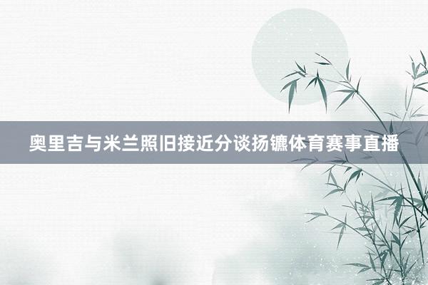 奥里吉与米兰照旧接近分谈扬镳体育赛事直播