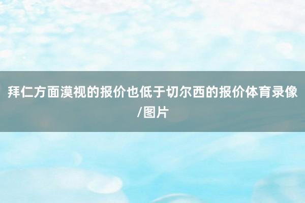 拜仁方面漠视的报价也低于切尔西的报价体育录像/图片