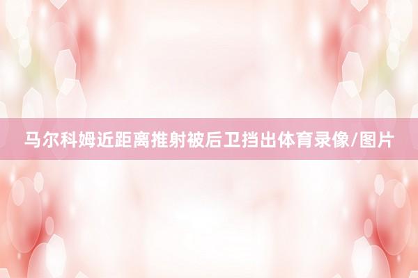 马尔科姆近距离推射被后卫挡出体育录像/图片
