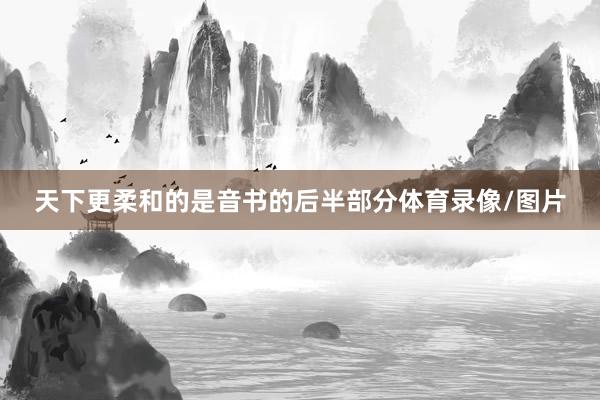 天下更柔和的是音书的后半部分体育录像/图片