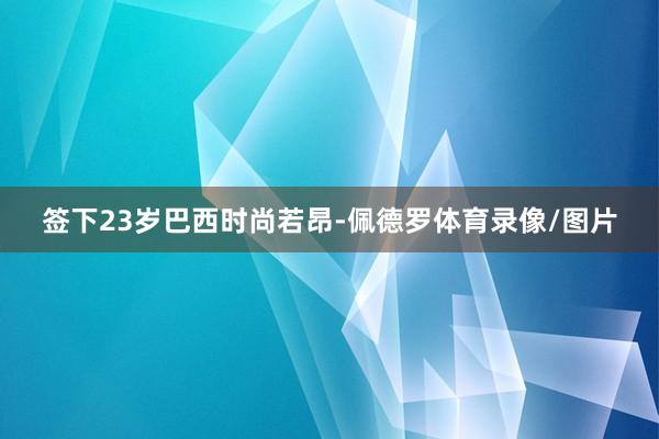 签下23岁巴西时尚若昂-佩德罗体育录像/图片