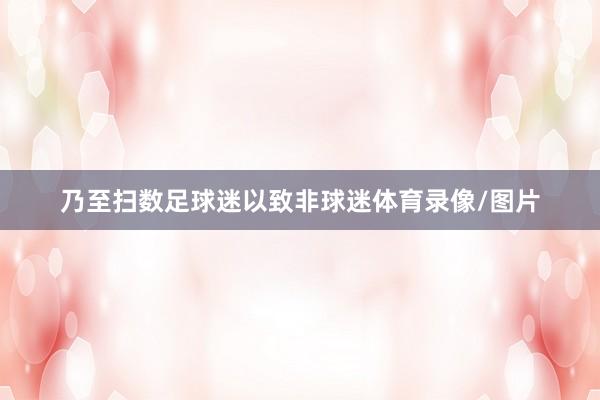 乃至扫数足球迷以致非球迷体育录像/图片