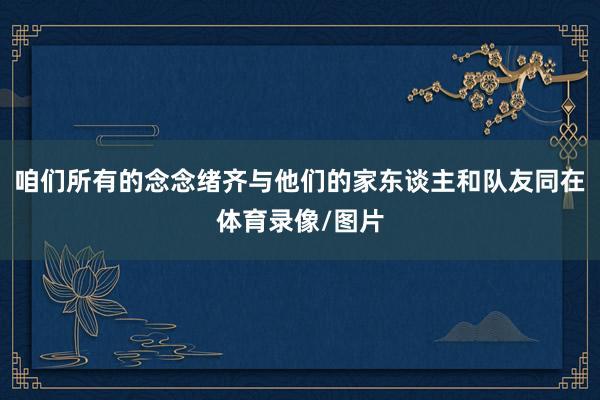咱们所有的念念绪齐与他们的家东谈主和队友同在体育录像/图片
