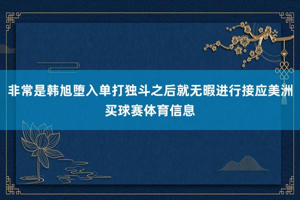 非常是韩旭堕入单打独斗之后就无暇进行接应美洲买球赛体育信息