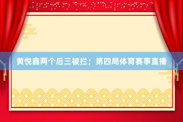 黄悦鑫两个后三被拦；第四局体育赛事直播
