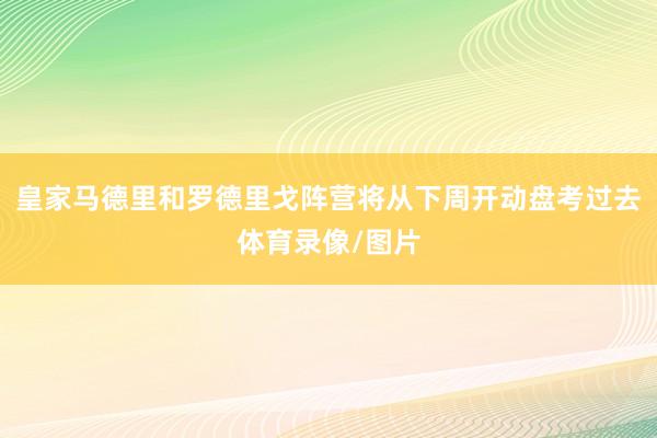 皇家马德里和罗德里戈阵营将从下周开动盘考过去体育录像/图片