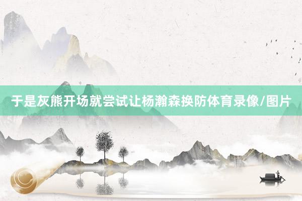 于是灰熊开场就尝试让杨瀚森换防体育录像/图片