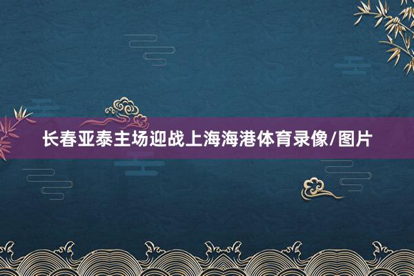 长春亚泰主场迎战上海海港体育录像/图片