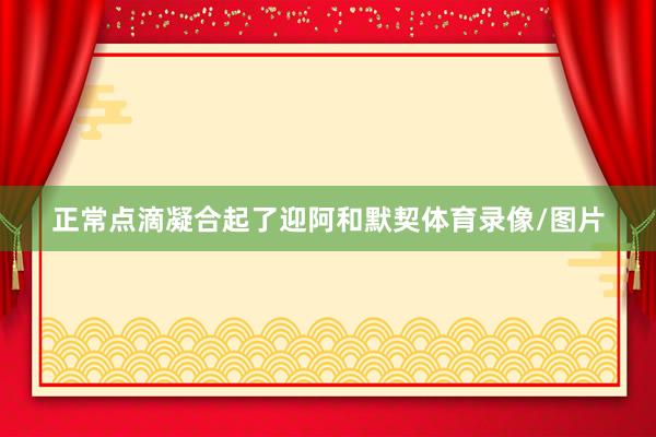 正常点滴凝合起了迎阿和默契体育录像/图片