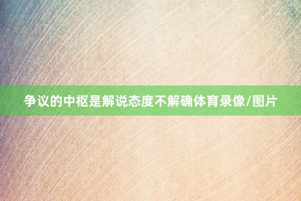 争议的中枢是解说态度不解确体育录像/图片