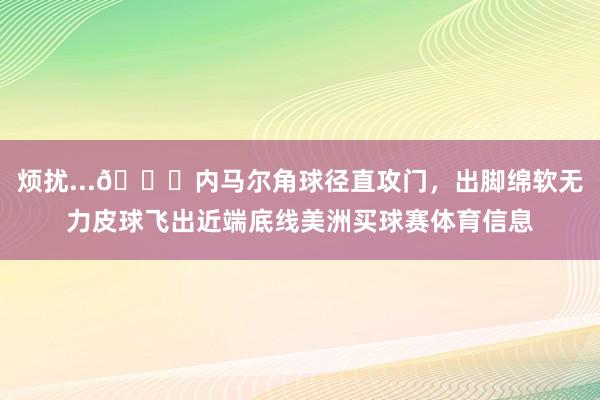 烦扰...😅内马尔角球径直攻门，出脚绵软无力皮球飞出近端底线美洲买球赛体育信息
