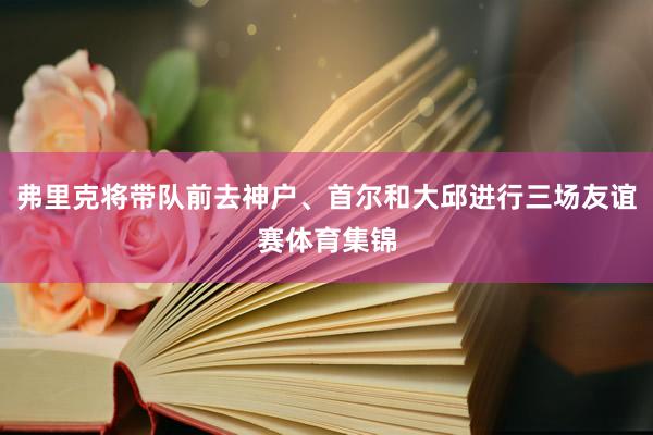 弗里克将带队前去神户、首尔和大邱进行三场友谊赛体育集锦