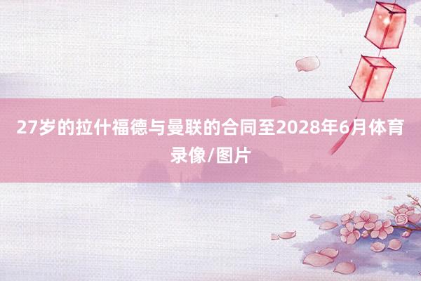 27岁的拉什福德与曼联的合同至2028年6月体育录像/图片
