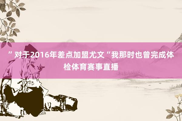 ”对于2016年差点加盟尤文“我那时也曾完成体检体育赛事直播
