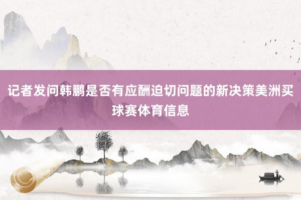 记者发问韩鹏是否有应酬迫切问题的新决策美洲买球赛体育信息