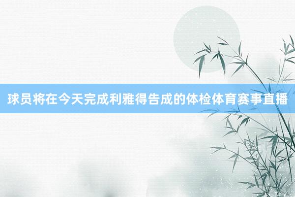 球员将在今天完成利雅得告成的体检体育赛事直播