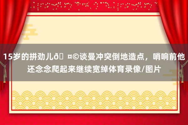 15岁的拼劲儿🤩谈曼冲突倒地造点，哨响前他还念念爬起来继续宽绰体育录像/图片