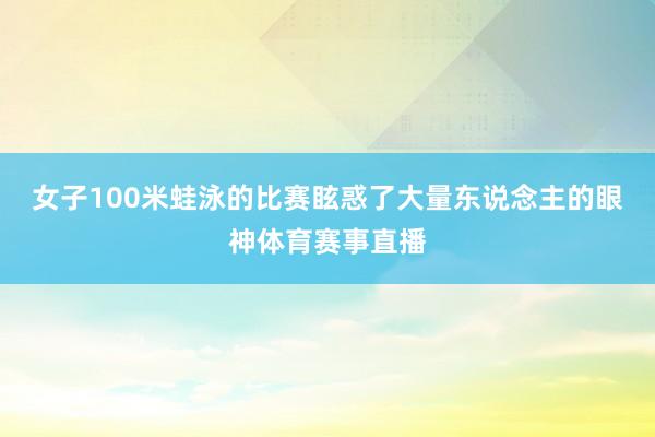 女子100米蛙泳的比赛眩惑了大量东说念主的眼神体育赛事直播