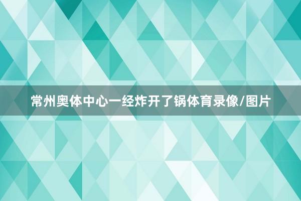 常州奥体中心一经炸开了锅体育录像/图片