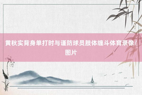 黄秋实背身单打时与谨防球员肢体缠斗体育录像/图片