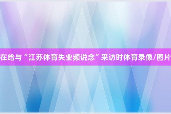 在给与“江苏体育失业频说念”采访时体育录像/图片