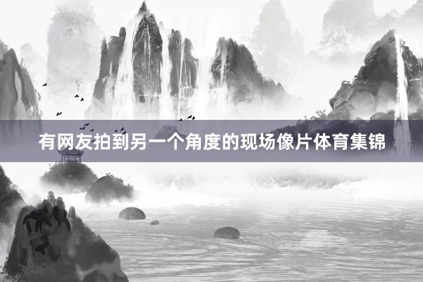 有网友拍到另一个角度的现场像片体育集锦