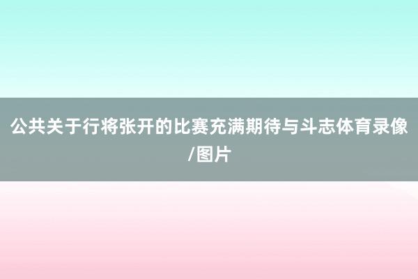 公共关于行将张开的比赛充满期待与斗志体育录像/图片