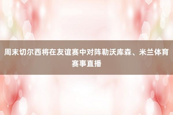 周末切尔西将在友谊赛中对阵勒沃库森、米兰体育赛事直播