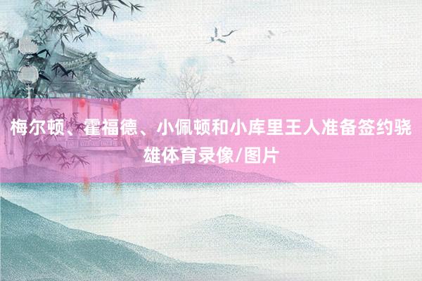 梅尔顿、霍福德、小佩顿和小库里王人准备签约骁雄体育录像/图片