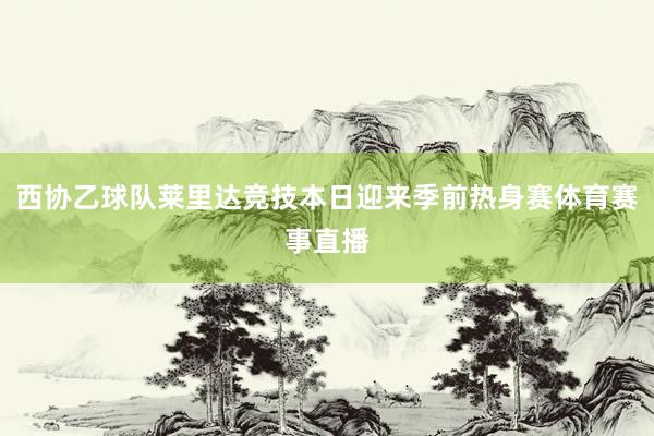 西协乙球队莱里达竞技本日迎来季前热身赛体育赛事直播