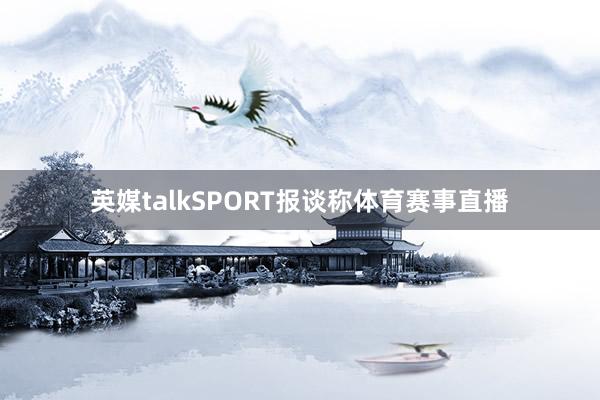 英媒talkSPORT报谈称体育赛事直播