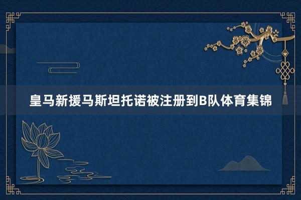 皇马新援马斯坦托诺被注册到B队体育集锦
