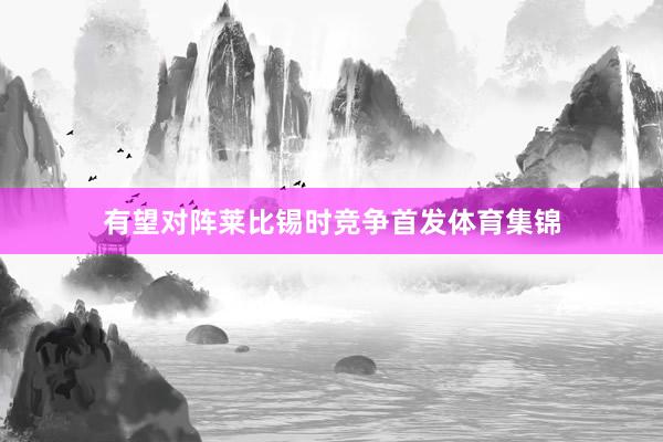 有望对阵莱比锡时竞争首发体育集锦