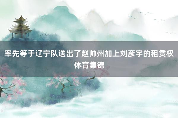 率先等于辽宁队送出了赵帅州加上刘彦宇的租赁权体育集锦
