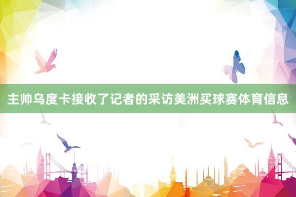 主帅乌度卡接收了记者的采访美洲买球赛体育信息